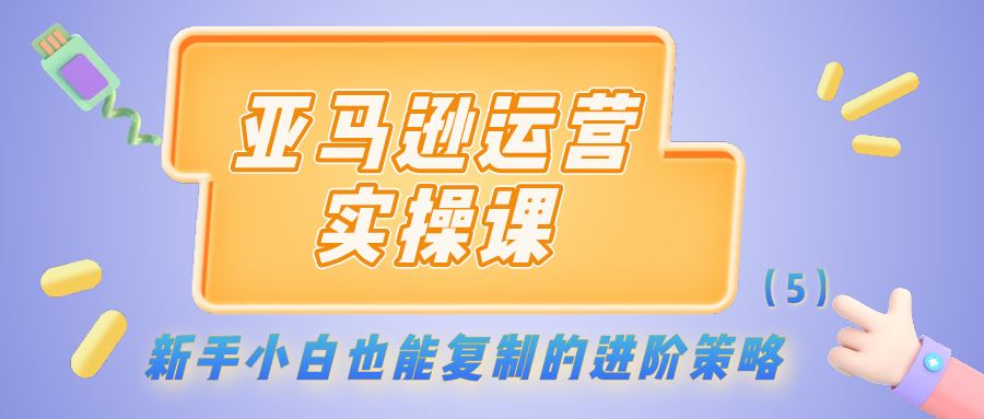 亚马逊运营实操课：新手小白也能复制的进阶策略（5）