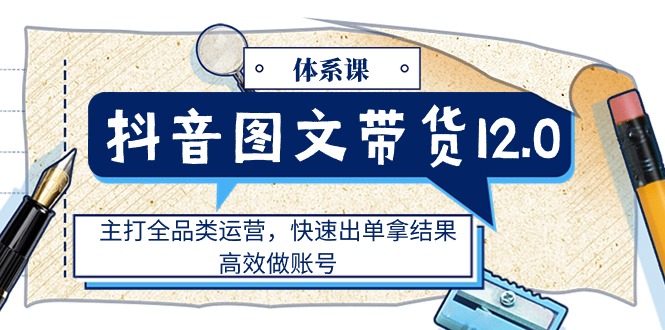 (6.27)抖音图文带货12.0体系课，主打全品类运营，快速出单拿结果，高效做账号